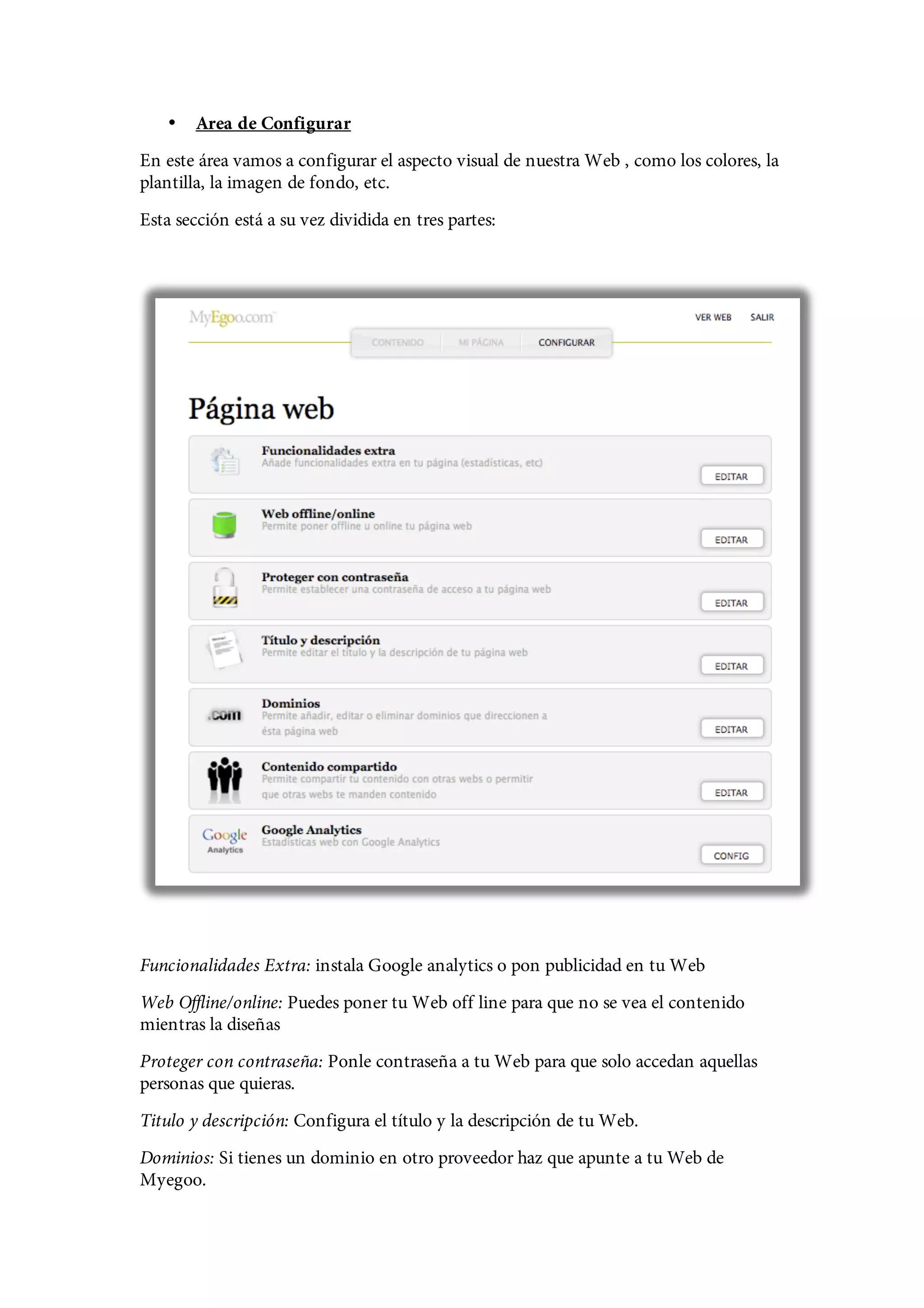 •   Area de Configurar
En este área vamos a configurar el aspecto visual de nuestra Web , como los colores, la
plantilla, la imagen de fondo, etc.
Esta sección está a su vez dividida en tres partes:




Funcionalidades Extra: instala Google analytics o pon publicidad en tu Web
Web Offline/online: Puedes poner tu Web off line para que no se vea el contenido
mientras la diseñas
Proteger con contraseña: Ponle contraseña a tu Web para que solo accedan aquellas
personas que quieras.
Titulo y descripción: Configura el título y la descripción de tu Web.
Dominios: Si tienes un dominio en otro proveedor haz que apunte a tu Web de
Myegoo.
 