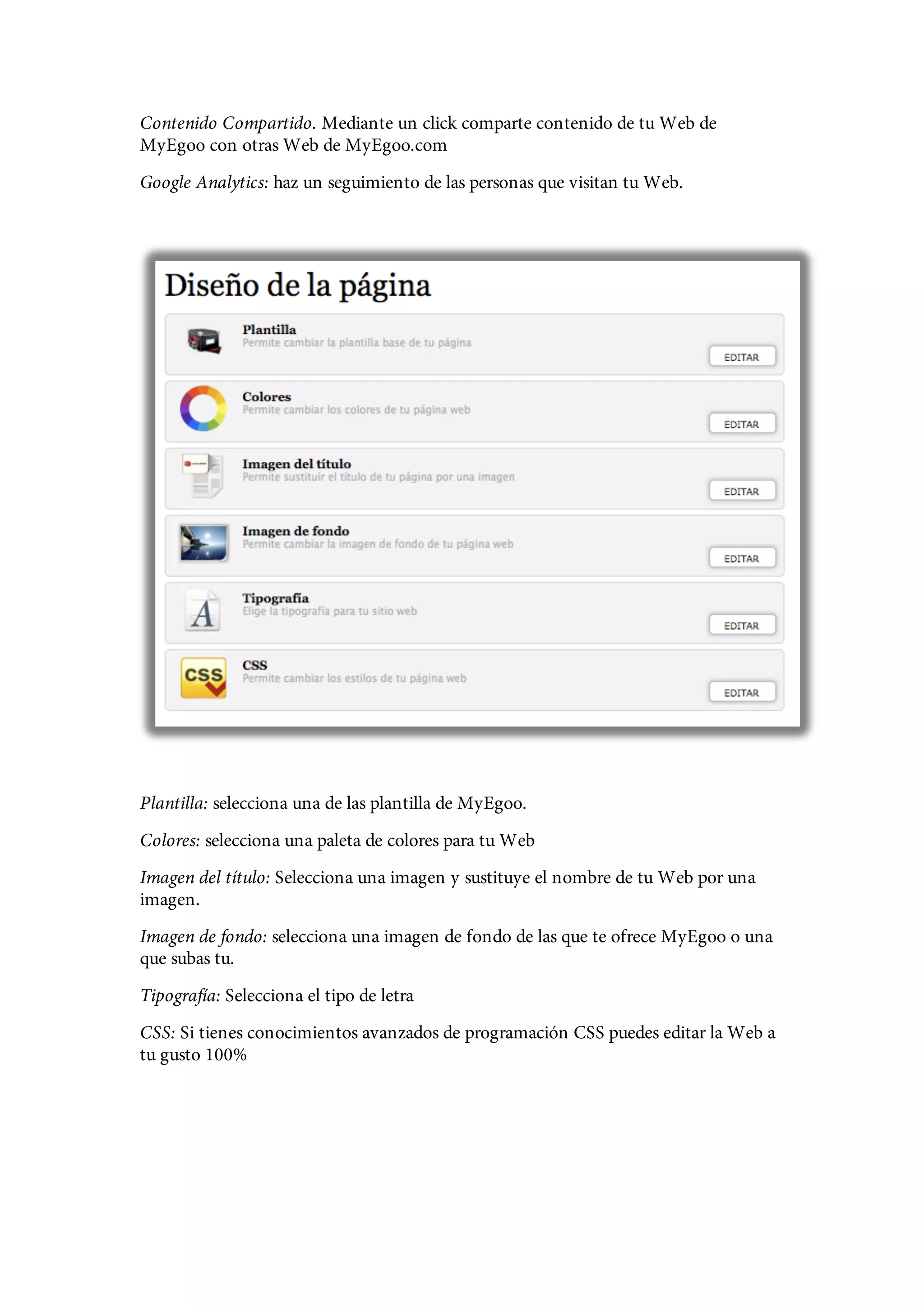 Contenido Compartido. Mediante un click comparte contenido de tu Web de
MyEgoo con otras Web de MyEgoo.com
Google Analytics: haz un seguimiento de las personas que visitan tu Web.




Plantilla: selecciona una de las plantilla de MyEgoo.
Colores: selecciona una paleta de colores para tu Web
Imagen del título: Selecciona una imagen y sustituye el nombre de tu Web por una
imagen.
Imagen de fondo: selecciona una imagen de fondo de las que te ofrece MyEgoo o una
que subas tu.
Tipografía: Selecciona el tipo de letra
CSS: Si tienes conocimientos avanzados de programación CSS puedes editar la Web a
tu gusto 100%
 