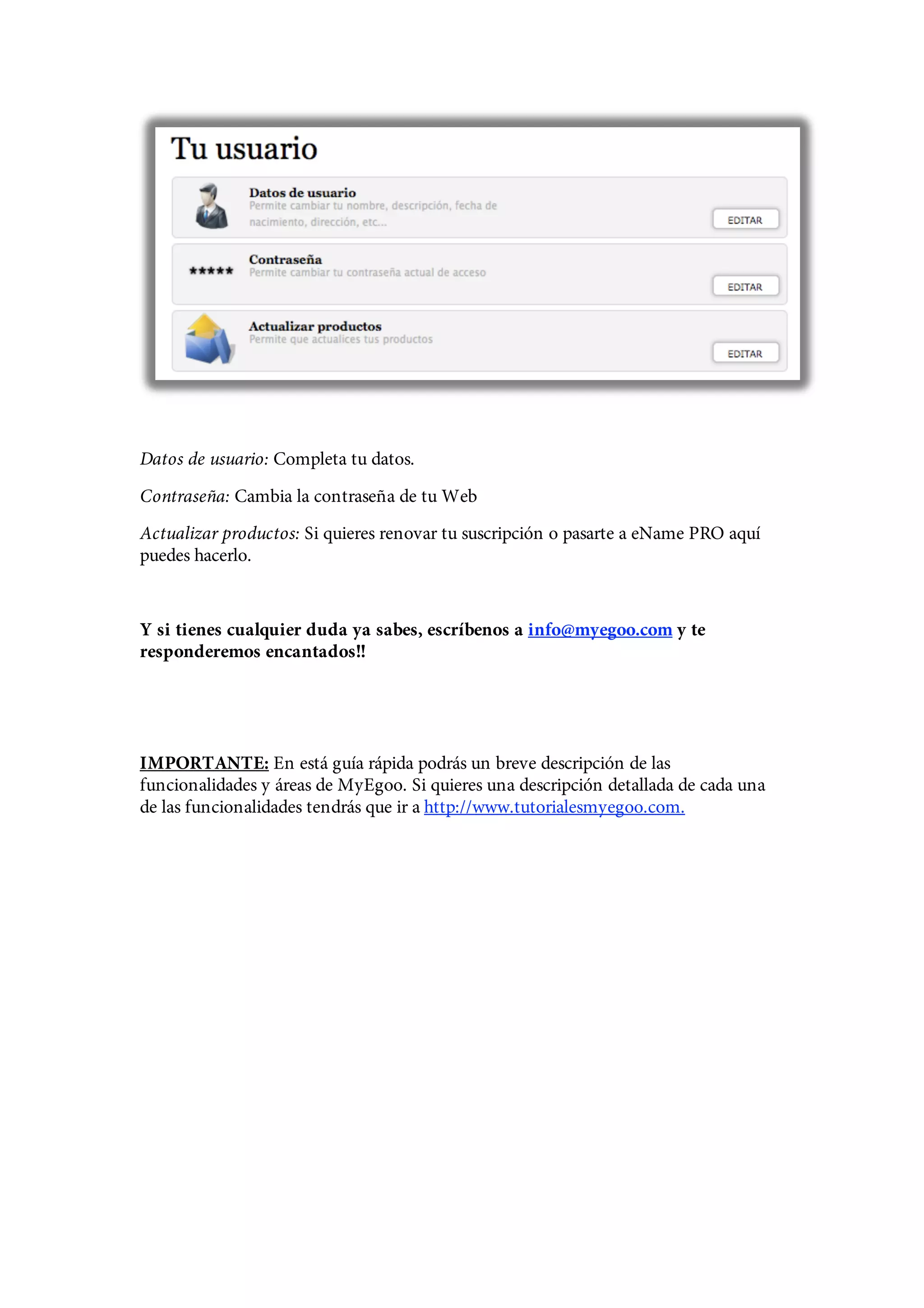 Datos de usuario: Completa tu datos.
Contraseña: Cambia la contraseña de tu Web
Actualizar productos: Si quieres renovar tu suscripción o pasarte a eName PRO aquí
puedes hacerlo.


Y si tienes cualquier duda ya sabes, escríbenos a info@myegoo.com y te
responderemos encantados!!




IMPORTANTE: En está guía rápida podrás un breve descripción de las
funcionalidades y áreas de MyEgoo. Si quieres una descripción detallada de cada una
de las funcionalidades tendrás que ir a http://www.tutorialesmyegoo.com.
 