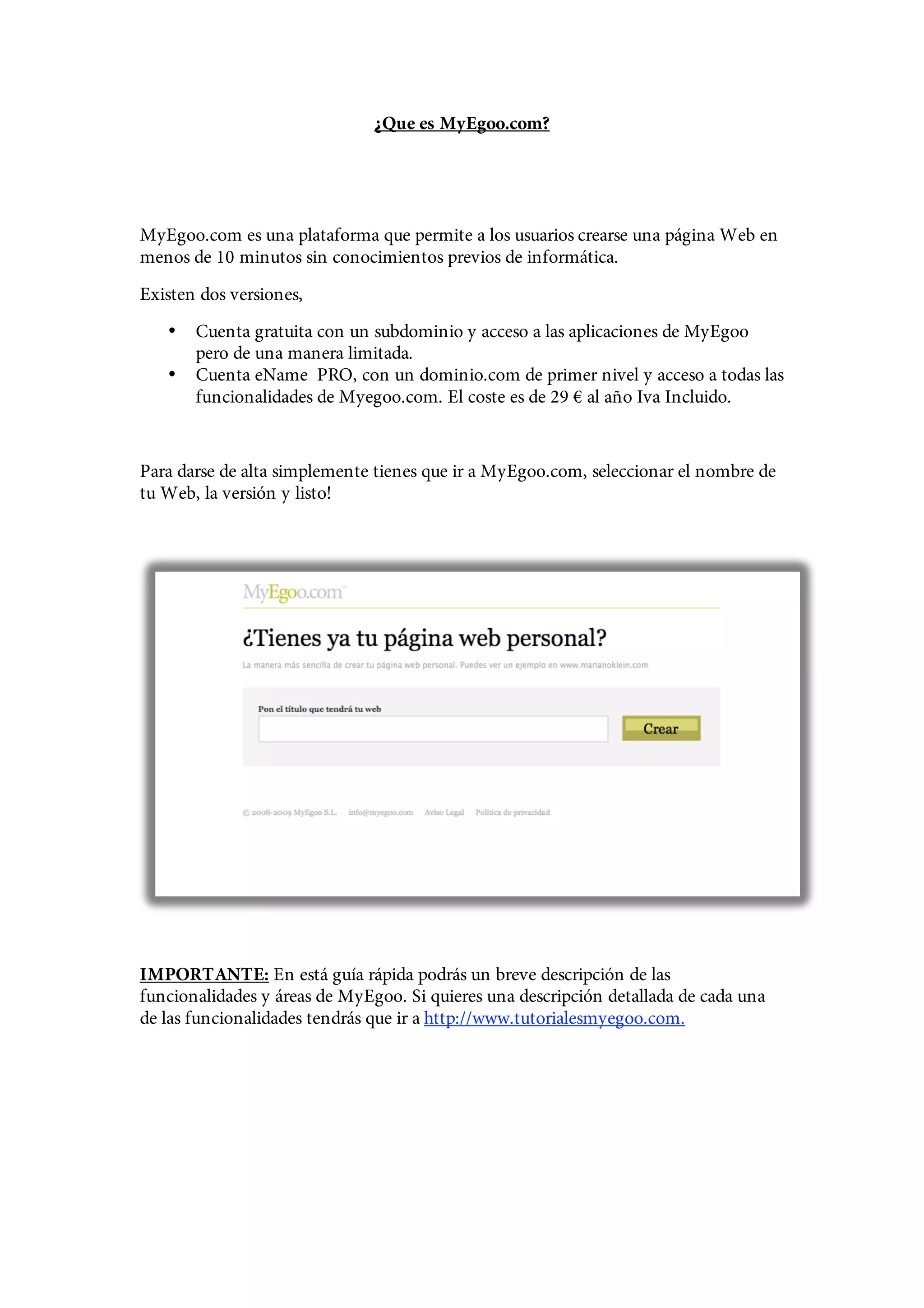 ¿Que es MyEgoo.com?




MyEgoo.com es una plataforma que permite a los usuarios crearse una página Web en
menos de 10 minutos sin conocimientos previos de informática.
Existen dos versiones,
   •   Cuenta gratuita con un subdominio y acceso a las aplicaciones de MyEgoo
       pero de una manera limitada.
   •   Cuenta eName PRO, con un dominio.com de primer nivel y acceso a todas las
       funcionalidades de Myegoo.com. El coste es de 29 € al año Iva Incluido.


Para darse de alta simplemente tienes que ir a MyEgoo.com, seleccionar el nombre de
tu Web, la versión y listo!




IMPORTANTE: En está guía rápida podrás un breve descripción de las
funcionalidades y áreas de MyEgoo. Si quieres una descripción detallada de cada una
de las funcionalidades tendrás que ir a http://www.tutorialesmyegoo.com.
 