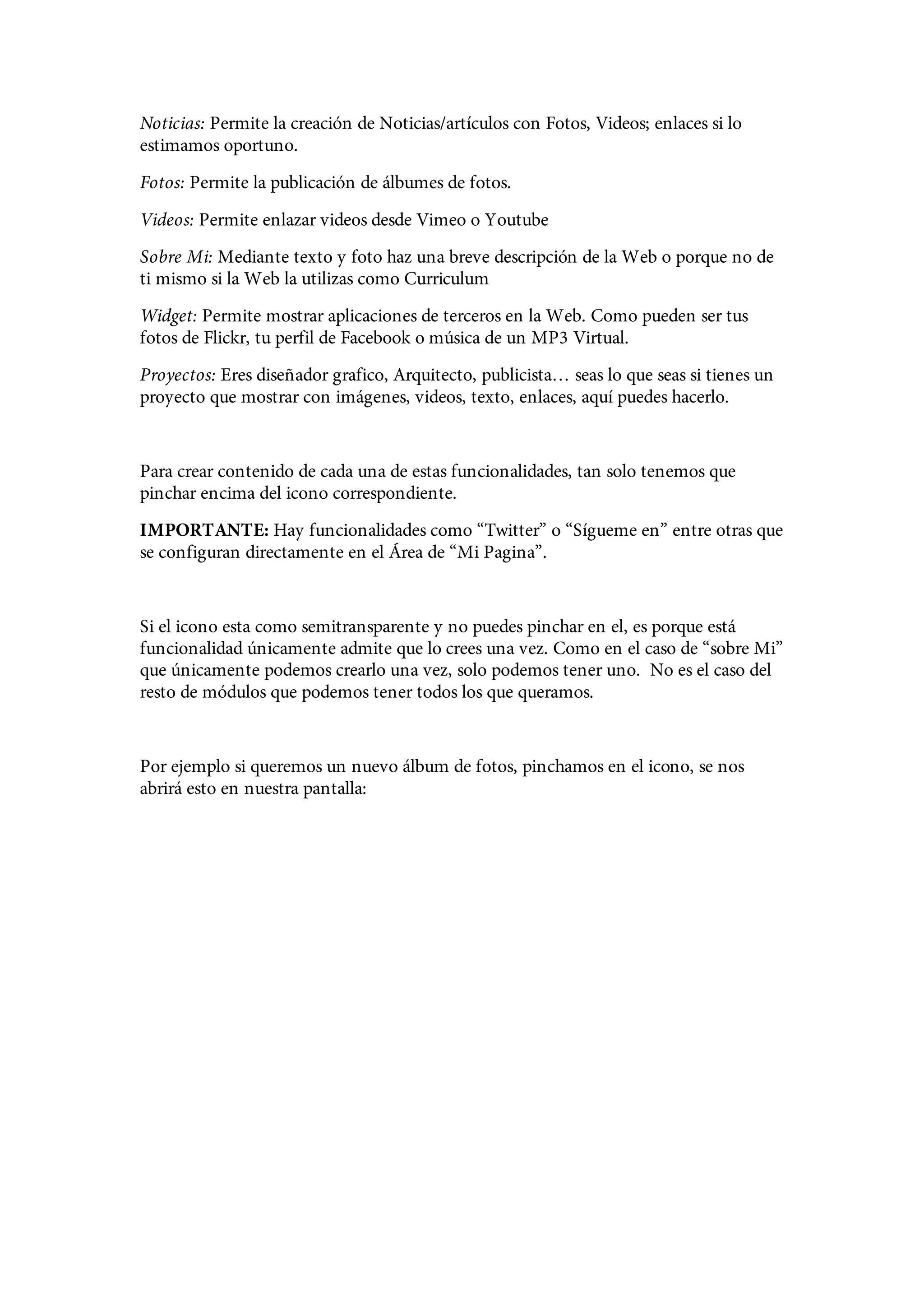 Noticias: Permite la creación de Noticias/artículos con Fotos, Videos; enlaces si lo
estimamos oportuno.
Fotos: Permite la publicación de álbumes de fotos.
Videos: Permite enlazar videos desde Vimeo o Youtube
Sobre Mi: Mediante texto y foto haz una breve descripción de la Web o porque no de
ti mismo si la Web la utilizas como Curriculum
Widget: Permite mostrar aplicaciones de terceros en la Web. Como pueden ser tus
fotos de Flickr, tu perfil de Facebook o música de un MP3 Virtual.
Proyectos: Eres diseñador grafico, Arquitecto, publicista… seas lo que seas si tienes un
proyecto que mostrar con imágenes, videos, texto, enlaces, aquí puedes hacerlo.


Para crear contenido de cada una de estas funcionalidades, tan solo tenemos que
pinchar encima del icono correspondiente.
IMPORTANTE: Hay funcionalidades como “Twitter” o “Sígueme en” entre otras que
se configuran directamente en el Área de “Mi Pagina”.


Si el icono esta como semitransparente y no puedes pinchar en el, es porque está
funcionalidad únicamente admite que lo crees una vez. Como en el caso de “sobre Mi”
que únicamente podemos crearlo una vez, solo podemos tener uno. No es el caso del
resto de módulos que podemos tener todos los que queramos.


Por ejemplo si queremos un nuevo álbum de fotos, pinchamos en el icono, se nos
abrirá esto en nuestra pantalla:
 