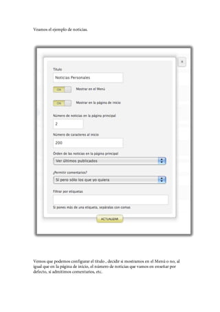 Veamos el ejemplo de noticias.




Vemos que podemos configurar el título , decidir si mostramos en el Menú o no, al
igual que en la página de inicio, el número de noticias que vamos en enseñar por
defecto, si admitimos comentarios, etc.
 