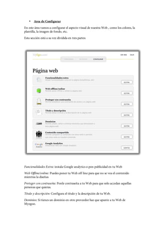 •   Area de Configurar
En este área vamos a configurar el aspecto visual de nuestra Web , como los colores, la
plantilla, la imagen de fondo, etc.
Esta sección está a su vez dividida en tres partes:




Funcionalidades Extra: instala Google analytics o pon publicidad en tu Web
Web Offline/online: Puedes poner tu Web off line para que no se vea el contenido
mientras la diseñas
Proteger con contraseña: Ponle contraseña a tu Web para que solo accedan aquellas
personas que quieras.
Titulo y descripción: Configura el título y la descripción de tu Web.
Dominios: Si tienes un dominio en otro proveedor haz que apunte a tu Web de
Myegoo.
 