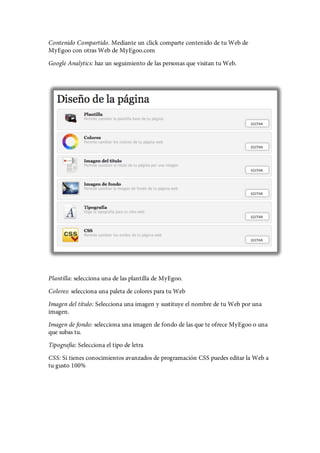 Contenido Compartido. Mediante un click comparte contenido de tu Web de
MyEgoo con otras Web de MyEgoo.com
Google Analytics: haz un seguimiento de las personas que visitan tu Web.




Plantilla: selecciona una de las plantilla de MyEgoo.
Colores: selecciona una paleta de colores para tu Web
Imagen del título: Selecciona una imagen y sustituye el nombre de tu Web por una
imagen.
Imagen de fondo: selecciona una imagen de fondo de las que te ofrece MyEgoo o una
que subas tu.
Tipografía: Selecciona el tipo de letra
CSS: Si tienes conocimientos avanzados de programación CSS puedes editar la Web a
tu gusto 100%
 