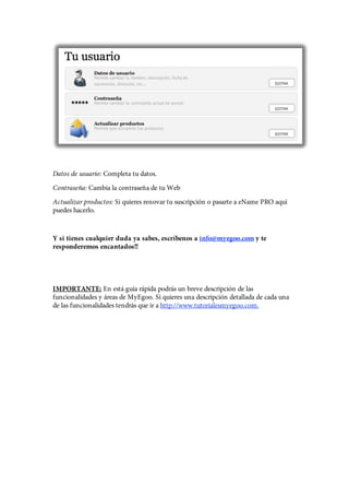 Datos de usuario: Completa tu datos.
Contraseña: Cambia la contraseña de tu Web
Actualizar productos: Si quieres renovar tu suscripción o pasarte a eName PRO aquí
puedes hacerlo.


Y si tienes cualquier duda ya sabes, escríbenos a info@myegoo.com y te
responderemos encantados!!




IMPORTANTE: En está guía rápida podrás un breve descripción de las
funcionalidades y áreas de MyEgoo. Si quieres una descripción detallada de cada una
de las funcionalidades tendrás que ir a http://www.tutorialesmyegoo.com.
 
