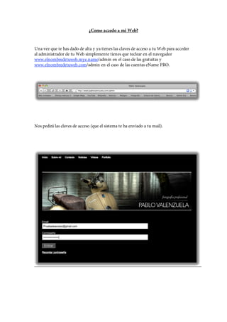 ¿Como accedo a mi Web?


Una vez que te has dado de alta y ya tienes las claves de acceso a tu Web para acceder
al administrador de tu Web simplemente tienes que teclear en el navegador
www.elnombredetuweb.mye.name/admin en el caso de las gratuitas y
www.elnombredetuweb.com/admin en el caso de las cuentas eName PRO.




Nos pedirá las claves de acceso (que el sistema te ha enviado a tu mail).
 