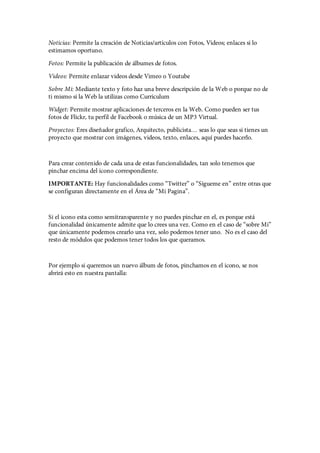 Noticias: Permite la creación de Noticias/artículos con Fotos, Videos; enlaces si lo
estimamos oportuno.
Fotos: Permite la publicación de álbumes de fotos.
Videos: Permite enlazar videos desde Vimeo o Youtube
Sobre Mi: Mediante texto y foto haz una breve descripción de la Web o porque no de
ti mismo si la Web la utilizas como Curriculum
Widget: Permite mostrar aplicaciones de terceros en la Web. Como pueden ser tus
fotos de Flickr, tu perfil de Facebook o música de un MP3 Virtual.
Proyectos: Eres diseñador grafico, Arquitecto, publicista… seas lo que seas si tienes un
proyecto que mostrar con imágenes, videos, texto, enlaces, aquí puedes hacerlo.


Para crear contenido de cada una de estas funcionalidades, tan solo tenemos que
pinchar encima del icono correspondiente.
IMPORTANTE: Hay funcionalidades como “Twitter” o “Sígueme en” entre otras que
se configuran directamente en el Área de “Mi Pagina”.


Si el icono esta como semitransparente y no puedes pinchar en el, es porque está
funcionalidad únicamente admite que lo crees una vez. Como en el caso de “sobre Mi”
que únicamente podemos crearlo una vez, solo podemos tener uno. No es el caso del
resto de módulos que podemos tener todos los que queramos.


Por ejemplo si queremos un nuevo álbum de fotos, pinchamos en el icono, se nos
abrirá esto en nuestra pantalla:
 