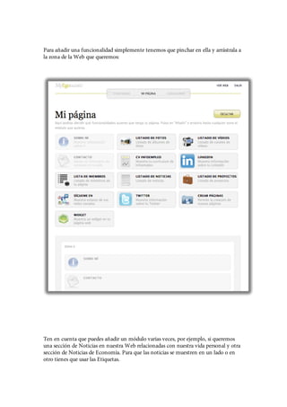 Para añadir una funcionalidad simplemente tenemos que pinchar en ella y arrástrala a
la zona de la Web que queremos:




Ten en cuenta que puedes añadir un módulo varias veces, por ejemplo, si queremos
una sección de Noticias en nuestra Web relacionadas con nuestra vida personal y otra
sección de Noticias de Economía. Para que las noticias se muestren en un lado o en
otro tienes que usar las Etiquetas.
 