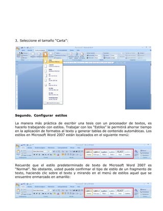 3. Seleccione el tamaño “Carta”:
Segundo. Configurar estilos
La manera más práctica de escribir una tesis con un procesador de textos, es
hacerlo trabajando con estilos. Trabajar con los “Estilos” le permitirá ahorrar tiempo
en la aplicación de formatos al texto y generar tablas de contenido automáticas. Los
estilos en Microsoft Word 2007 están localizados en el siguiente menú:
Recuerde que el estilo predeterminado de texto de Microsoft Word 2007 es
“Normal”. No obstante, usted puede confirmar el tipo de estilo de un fragmento de
texto, haciendo clic sobre el texto y mirando en el menú de estilos aquel que se
encuentre enmarcado en amarillo:
 
