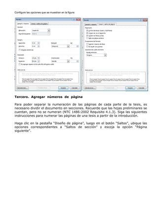 Configure las opciones que se muestran en la figura:
Tercero. Agregar números de página
Para poder separar la numeración de las páginas de cada parte de la tesis, es
necesario dividir el documento en secciones. Recuerde que las hojas preliminares se
cuentan, pero no se numeran (NTC 1486:2002 Requisito 4.1.3). Siga las siguientes
instrucciones para numerar las páginas de una tesis a partir de la introducción.
Haga clic en la pestaña “Diseño de página”, luego en el botón “Saltos”, ubique las
opciones correspondientes a “Saltos de sección” y escoja la opción “Página
siguiente”.
 