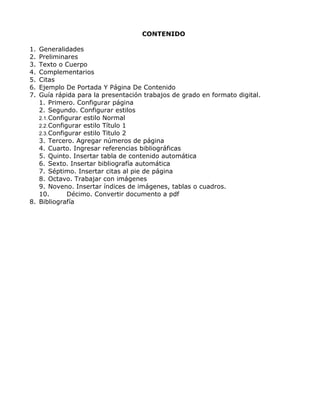 CONTENIDO
1. Generalidades
2. Preliminares
3. Texto o Cuerpo
4. Complementarios
5. Citas
6. Ejemplo De Portada Y Página De Contenido
7. Guía rápida para la presentación trabajos de grado en formato digital.
1. Primero. Configurar página
2. Segundo. Configurar estilos
2.1.Configurar estilo Normal
2.2.Configurar estilo Título 1
2.3.Configurar estilo Titulo 2
3. Tercero. Agregar números de página
4. Cuarto. Ingresar referencias bibliográficas
5. Quinto. Insertar tabla de contenido automática
6. Sexto. Insertar bibliografía automática
7. Séptimo. Insertar citas al pie de página
8. Octavo. Trabajar con imágenes
9. Noveno. Insertar índices de imágenes, tablas o cuadros.
10. Décimo. Convertir documento a pdf
8. Bibliografía
 