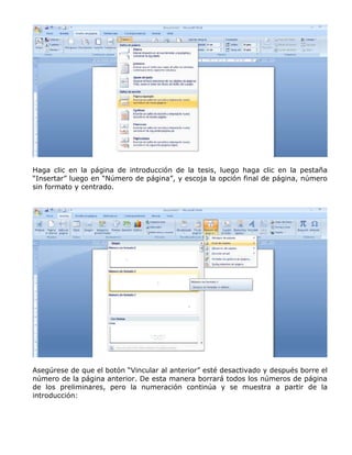 Haga clic en la página de introducción de la tesis, luego haga clic en la pestaña
“Insertar” luego en “Número de página”, y escoja la opción final de página, número
sin formato y centrado.
Asegúrese de que el botón “Vincular al anterior” esté desactivado y después borre el
número de la página anterior. De esta manera borrará todos los números de página
de los preliminares, pero la numeración continúa y se muestra a partir de la
introducción:
 