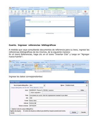 Cuarto. Ingresar referencias bibliográficas
A medida que vaya consultando documentos de referencia para su tesis, ingrese las
referencias bibliográficas de los mismos, de la siguiente manera:
En el menú Referencias, haga clic en el icono “Insertar Cita” y luego en “Agregar
nueva fuente”:
Ingrese los datos correspondientes:
 