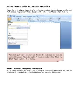 Quinto. Insertar tabla de contenido automática
Haga clic en la página siguiente a la página de agradecimientos. Luego, en el menú
Referencias, haga clic en “Tabla de contenido” y luego en “Tabla automática 1”:
Sexto. Insertar bibliografía automática
En el menú Referencias, seleccione el estilo de bibliografía exigido en su área de
investigación, haga clic en el botón Bibliografía y luego en Bibliografía:
 