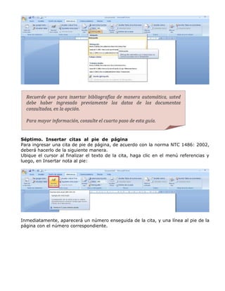 Séptimo. Insertar citas al pie de página
Para ingresar una cita de pie de página, de acuerdo con la norma NTC 1486: 2002,
deberá hacerlo de la siguiente manera.
Ubique el cursor al finalizar el texto de la cita, haga clic en el menú referencias y
luego, en Insertar nota al pie:
Inmediatamente, aparecerá un número enseguida de la cita, y una línea al pie de la
página con el número correspondiente.
 