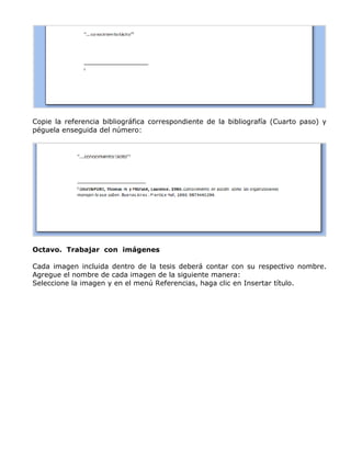 Copie la referencia bibliográfica correspondiente de la bibliografía (Cuarto paso) y
péguela enseguida del número:
Octavo. Trabajar con imágenes
Cada imagen incluida dentro de la tesis deberá contar con su respectivo nombre.
Agregue el nombre de cada imagen de la siguiente manera:
Seleccione la imagen y en el menú Referencias, haga clic en Insertar título.
 