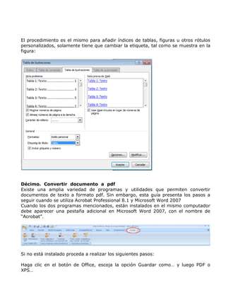El procedimiento es el mismo para añadir índices de tablas, figuras u otros rótulos
personalizados, solamente tiene que cambiar la etiqueta, tal como se muestra en la
figura:
Décimo. Convertir documento a pdf
Existe una amplia variedad de programas y utilidades que permiten convertir
documentos de texto a formato pdf. Sin embargo, esta guía presenta los pasos a
seguir cuando se utiliza Acrobat Professional 8.1 y Microsoft Word 2007
Cuando los dos programas mencionados, están instalados en el mismo computador
debe aparecer una pestaña adicional en Microsoft Word 2007, con el nombre de
“Acrobat”.
Si no está instalado proceda a realizar los siguientes pasos:
Haga clic en el botón de Office, escoja la opción Guardar como… y luego PDF o
XPS…
 