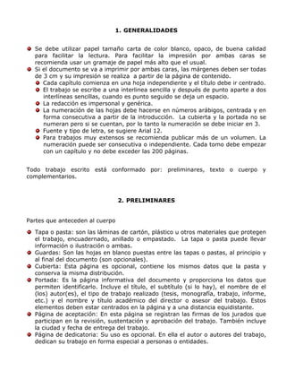 1. GENERALIDADES
Se debe utilizar papel tamaño carta de color blanco, opaco, de buena calidad
para facilitar la lectura. Para facilitar la impresión por ambas caras se
recomienda usar un gramaje de papel más alto que el usual.
Si el documento se va a imprimir por ambas caras, las márgenes deben ser todas
de 3 cm y su impresión se realiza a partir de la página de contenido.
Cada capítulo comienza en una hoja independiente y el título debe ir centrado.
El trabajo se escribe a una interlinea sencilla y después de punto aparte a dos
interlíneas sencillas, cuando es punto seguido se deja un espacio.
La redacción es impersonal y genérica.
La numeración de las hojas debe hacerse en números arábigos, centrada y en
forma consecutiva a partir de la introducción. La cubierta y la portada no se
numeran pero si se cuentan, por lo tanto la numeración se debe iniciar en 3.
Fuente y tipo de letra, se sugiere Arial 12.
Para trabajos muy extensos se recomienda publicar más de un volumen. La
numeración puede ser consecutiva o independiente. Cada tomo debe empezar
con un capítulo y no debe exceder las 200 páginas.
Todo trabajo escrito está conformado por: preliminares, texto o cuerpo y
complementarios.
2. PRELIMINARES
Partes que anteceden al cuerpo
Tapa o pasta: son las láminas de cartón, plástico u otros materiales que protegen
el trabajo, encuadernado, anillado o empastado. La tapa o pasta puede llevar
información o ilustración o ambas.
Guardas: Son las hojas en blanco puestas entre las tapas o pastas, al principio y
al final del documento (son opcionales).
Cubierta: Esta página es opcional, contiene los mismos datos que la pasta y
conserva la misma distribución.
Portada: Es la página informativa del documento y proporciona los datos que
permiten identificarlo. Incluye el título, el subtítulo (si lo hay), el nombre de el
(los) autor(es), el tipo de trabajo realizado (tesis, monografía, trabajo, informe,
etc.) y el nombre y título académico del director o asesor del trabajo. Estos
elementos deben estar centrados en la página y a una distancia equidistante.
Página de aceptación: En esta página se registran las firmas de los jurados que
participan en la revisión, sustentación y aprobación del trabajo. También incluye
la ciudad y fecha de entrega del trabajo.
Página de dedicatoria: Su uso es opcional. En ella el autor o autores del trabajo,
dedican su trabajo en forma especial a personas o entidades.
 