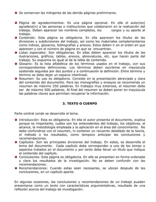 Se conservan las márgenes de las demás páginas preliminares.
Página de agradecimientos: Es una página opcional. En ella el autor(es)
agradece(n) a las personas o instituciones que colaboraron en la realización del
trabajo. Deben aparecer los nombres completos, los cargos y su aporte al
trabajo.
Contenido: Esta página es obligatoria. En ella aparecen los títulos de las
divisiones y subdivisiones del trabajo, así como los materiales complementarios
como índices, glosarios, bibliografías y anexos. Estos deben ir en el orden en que
aparecen y con el número de página en que se encuentran.
Listas especiales: Son obligatorias. En ellas deben aparecer los títulos de las
ilustraciones, gráficos, tablas, anexos, abreviaturas, etc. que hacen parte del
trabajo. Su esquema es igual al de la tabla de contenido.
Glosario: Es la lista alfabética de los términos usados en el trabajo, con sus
correspondientes definiciones. Los términos deben escribirse en mayúscula
sostenida seguidos por dos puntos y a continuación la definición. Entre término y
término se debe dejar un espacio interlineal.
Resumen: Su uso es obligatorio. Consiste en la presentación abreviada y clara
del contenido del documento. Para las monografías y ensayos se recomienda un
resumen de máximo 250 palabras. En trabajos muy extensos, el resumen debe
ser de máximo 500 palabras. Al final del resumen se deben poner en mayúscula
las palabras claves que permitan recuperar la información.
3. TEXTO O CUERPO
Parte central conde se desarrolla el tema.
Introducción: Esta es obligatoria. En ella el autor presenta el documento, explica
porque es importante, cuáles son los antecedentes del trabajo, los objetivos, el
alcance, la metodología empleada y la aplicación en el área del conocimiento. No
debe confundirse con el resumen, ni contener un recuento detallado de la teoría,
el método o los resultados, como tampoco anticipar las conclusiones y
recomendaciones.
Capítulos: Son las principales divisiones del trabajo. En estos, se desarrolla el
tema del documento. Cada capítulo debe corresponder a uno de los temas o
aspectos tratados en el documento y por tanto debe llevar un título que indique
el contenido del capítulo.
Conclusiones: Esta página es obligatoria. En ella se presentan en forma ordenada
y clara los resultados de la investigación. No se deben confundir con las
recomendaciones.
Recomendaciones: Cuando estas sean necesarias, se ubican después de las
conclusiones, en un capítulo aparte.
En algunas ocasiones, las conclusiones y recomendaciones de un trabajo pueden
presentarse como un texto con características argumentativas, resultado de una
reflexión acerca del trabajo de investigación.
 