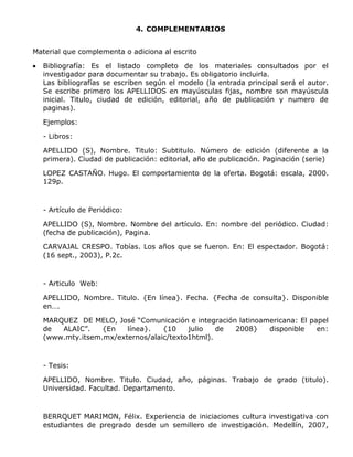 4. COMPLEMENTARIOS
Material que complementa o adiciona al escrito
 Bibliografía: Es el listado completo de los materiales consultados por el
investigador para documentar su trabajo. Es obligatorio incluirla.
Las bibliografías se escriben según el modelo (la entrada principal será el autor.
Se escribe primero los APELLIDOS en mayúsculas fijas, nombre son mayúscula
inicial. Titulo, ciudad de edición, editorial, año de publicación y numero de
paginas).
Ejemplos:
- Libros:
APELLIDO (S), Nombre. Titulo: Subtitulo. Número de edición (diferente a la
primera). Ciudad de publicación: editorial, año de publicación. Paginación (serie)
LOPEZ CASTAÑO. Hugo. El comportamiento de la oferta. Bogotá: escala, 2000.
129p.
- Artículo de Periódico:
APELLIDO (S), Nombre. Nombre del artículo. En: nombre del periódico. Ciudad:
(fecha de publicación), Pagina.
CARVAJAL CRESPO. Tobías. Los años que se fueron. En: El espectador. Bogotá:
(16 sept., 2003), P.2c.
- Articulo Web:
APELLIDO, Nombre. Titulo. {En línea}. Fecha. {Fecha de consulta}. Disponible
en….
MARQUEZ DE MELO, José “Comunicación e integración latinoamericana: El papel
de ALAIC”. {En línea}. {10 julio de 2008} disponible en:
(www.mty.itsem.mx/externos/alaic/texto1html).
- Tesis:
APELLIDO, Nombre. Titulo. Ciudad, año, páginas. Trabajo de grado (titulo).
Universidad. Facultad. Departamento.
BERRQUET MARIMON, Félix. Experiencia de iniciaciones cultura investigativa con
estudiantes de pregrado desde un semillero de investigación. Medellín, 2007,
 
