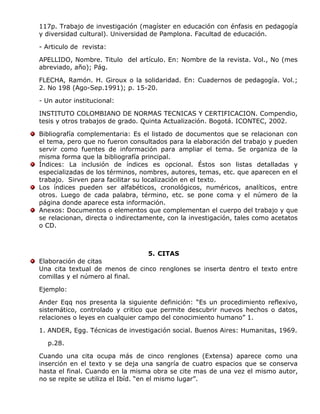 117p. Trabajo de investigación (magíster en educación con énfasis en pedagogía
y diversidad cultural). Universidad de Pamplona. Facultad de educación.
- Articulo de revista:
APELLIDO, Nombre. Titulo del artículo. En: Nombre de la revista. Vol., No (mes
abreviado, año); Pág.
FLECHA, Ramón. H. Giroux o la solidaridad. En: Cuadernos de pedagogía. Vol.;
2. No 198 (Ago-Sep.1991); p. 15-20.
- Un autor institucional:
INSTITUTO COLOMBIANO DE NORMAS TECNICAS Y CERTIFICACION. Compendio,
tesis y otros trabajos de grado. Quinta Actualización. Bogotá. ICONTEC, 2002.
Bibliografía complementaria: Es el listado de documentos que se relacionan con
el tema, pero que no fueron consultados para la elaboración del trabajo y pueden
servir como fuentes de información para ampliar el tema. Se organiza de la
misma forma que la bibliografía principal.
Índices: La inclusión de índices es opcional. Éstos son listas detalladas y
especializadas de los términos, nombres, autores, temas, etc. que aparecen en el
trabajo. Sirven para facilitar su localización en el texto.
Los índices pueden ser alfabéticos, cronológicos, numéricos, analíticos, entre
otros. Luego de cada palabra, término, etc. se pone coma y el número de la
página donde aparece esta información.
Anexos: Documentos o elementos que complementan el cuerpo del trabajo y que
se relacionan, directa o indirectamente, con la investigación, tales como acetatos
o CD.
5. CITAS
Elaboración de citas
Una cita textual de menos de cinco renglones se inserta dentro el texto entre
comillas y el número al final.
Ejemplo:
Ander Eqq nos presenta la siguiente definición: “Es un procedimiento reflexivo,
sistemático, controlado y critico que permite descubrir nuevos hechos o datos,
relaciones o leyes en cualquier campo del conocimiento humano” 1.
1. ANDER, Egg. Técnicas de investigación social. Buenos Aires: Humanitas, 1969.
p.28.
Cuando una cita ocupa más de cinco renglones (Extensa) aparece como una
inserción en el texto y se deja una sangría de cuatro espacios que se conserva
hasta el final. Cuando en la misma obra se cite mas de una vez el mismo autor,
no se repite se utiliza el Ibíd. “en el mismo lugar”.
 
