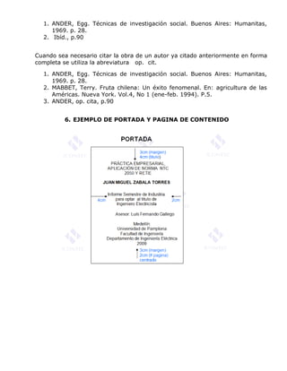 1. ANDER, Egg. Técnicas de investigación social. Buenos Aires: Humanitas,
1969. p. 28.
2. Ibíd., p.90
Cuando sea necesario citar la obra de un autor ya citado anteriormente en forma
completa se utiliza la abreviatura op. cit.
1. ANDER, Egg. Técnicas de investigación social. Buenos Aires: Humanitas,
1969. p. 28.
2. MABBET, Terry. Fruta chilena: Un éxito fenomenal. En: agricultura de las
Américas. Nueva York. Vol.4, No 1 (ene-feb. 1994). P.5.
3. ANDER, op. cita, p.90
6. EJEMPLO DE PORTADA Y PAGINA DE CONTENIDO
 