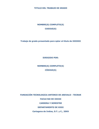 TITULO DEL TRABAJO DE GRADO
NOMBRE(S) COMPLETO(S)
CODIGO(S)
Trabajo de grado presentado para optar al título de XXXXXX
DIRIGIDO POR:
NOMBRE(S) COMPLETO(S)
CÓDIGO(S)
FUNDACIÓN TECNOLOGICA ANTONIO DE AREVALO - TECNAR
FACULTAD DE XXXXX
CARRERA Y SEMESTRE
DEPARTAMENTO DE XXXX
Cartagena de Indias, D.T. y C., 20XX
 