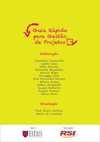 Guia Rápido
  para Gestão
  de Projetos

        Elaboração

   Claudinei Cavalcante
        Cleber Lima
       Fábio Oliveira
    Fernanda Magalhães
       Gerson Bispo
       Giuseppe Lenti
  José Fernandes Bressan
       Mônica Roque
     Rafael Gasparetti
      Raquel Medeiros
      Raquel Tedesco
        Renan Bassi



        Orientação

    Prof. Álvaro Antônio
    Bueno de Camargo




Apoio                      Realização
 