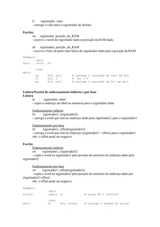 li
registrador, valor
- carrega o valor para o registrador de destino.
Escrita:
sw registrador, posição_da_RAM
- escreve a word do registrador dado na posição da RAM dada.
sb
registrador, posição_da_RAM
- escreve o byte da parte mais baixa do registrador dado para a posição da RAM
Exemplo:
.data
var1:
.word

23

.text

main:

lw
li
sw

$t0, var1
$t1, 5
$t1, var1

# carrega o conteúdo de var1 em $t0
# $t1 = 5
# carrega o conteúdo de $t1 em var1

Leitura/Escrita de endereçamento indireto e por base
Leitura
la
registrador, label
- copia o endereço do label na memória para o registrador dado
Endereçamento indireto
lw
registrador1, (registrador2)
- carrega a word que está no endereço dado pelo registrador2, para o registrador1
Endereçamento por base
lw
registrador1, offset(registrador2)
- carrega a word que está no endereço (registrador2 + offset) para o registrador1
obs: o offset pode ser negativo
Escrita
Endereçamento indireto
sw
registrador1, (registrador2)
- copia a word no registrador1 para posição de memória de endereço dado pelo
registrador2
Endereçamento por base
sw
registrador1, offset(registrador2)
- copia a word no registrador1 para posição de memória de endereço dado por
(registrador2+offset)
obs: o offset pode ser negativo
Exemplo:
array1:

.data
.space 12

# array de 3 inteiros

main:

.text
la

# carrega o endeço do array1

$t0, array1

 