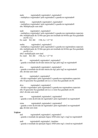 mulo
registrador0, registrador1, registrador2
- multiplica o registrador1 pelo registrador2 e guarda no registrador0
mulou
registrador0, registrador1, registrador2
- multiplica o registrador1 pelo registrador2 e guarda no registrador0
obs: Multiplicação sem sinal
mult
registrador1, registrador2
- multiplica o registrador1 pelo registrador2 e guarda nos registradores especiais
obs: multiplicação de 32-bits que gera um resultado de 64-bits que fica guardado
em Hi e Lo.
Ex: mult $t3, $t4
# Hi, Lo = t3 * t4
multu
registrador1, registrador2
- multiplica o registrador1 pelo registrador2 e guarda nos registradores especiais
obs: multiplicação de 32-bits que gera um resultado de 64-bits que fica guardado
em Hi e Lo.
obs2: multiplicação sem sinal
Ex: mult $t3, $t4
# Hi, Lo = t3 * t4
div
registrador0, registrador1, registrador2
- guarda o resultado da divisão inteira do reg1 pelo reg2 no registrador0
divu
registrador0, registrador1, registrador2
- guarda o resultado da divisão inteira do reg1 pelo reg2 no registrador0
obs: divisão sem sinal
div
registrador1, registrador2
- divide o registrador1 pelo registrador2 e guarda nos registradores especiais
obs: O quociente fica guardado em Lo e o resto fica guardado em Hi
divu
registrador1, registrador2
- divide o registrador1 pelo registrador2 e guarda nos registradores especiais
obs: O quociente fica guardado em Lo e o resto fica guardado em Hi
obs2: divisão sem sinal
rem
registrador0, registrador1, registrador2
- guarda o resto da divisão do registrador1 pelo registrador2 no registrador0
remu
registrador0, registrador1, registrador2
- guarda o resto da divisão do registrador1 pelo registrador2 no registrador0
obs: divisão sem sinal.
Lógicas
and
registrador0, registrador1, registrador2
- guarda o resultado da operação lógica AND entre reg1 e reg2 no registrador0
andi
registrador0, registrador1, imediato
- guarda o resultado da operação lógica AND entre reg1 e imed no registrador0

 