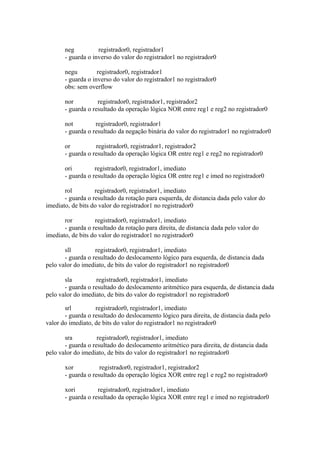 neg
registrador0, registrador1
- guarda o inverso do valor do registrador1 no registrador0
negu
registrador0, registrador1
- guarda o inverso do valor do registrador1 no registrador0
obs: sem overflow
nor
registrador0, registrador1, registrador2
- guarda o resultado da operação lógica NOR entre reg1 e reg2 no registrador0
not
registrador0, registrador1
- guarda o resultado da negação binária do valor do registrador1 no registrador0
or
registrador0, registrador1, registrador2
- guarda o resultado da operação lógica OR entre reg1 e reg2 no registrador0
ori
registrador0, registrador1, imediato
- guarda o resultado da operação lógica OR entre reg1 e imed no registrador0
rol
registrador0, registrador1, imediato
- guarda o resultado da rotação para esquerda, de distancia dada pelo valor do
imediato, de bits do valor do registrador1 no registrador0
ror
registrador0, registrador1, imediato
- guarda o resultado da rotação para direita, de distancia dada pelo valor do
imediato, de bits do valor do registrador1 no registrador0
sll
registrador0, registrador1, imediato
- guarda o resultado do deslocamento lógico para esquerda, de distancia dada
pelo valor do imediato, de bits do valor do registrador1 no registrador0
sla
registrador0, registrador1, imediato
- guarda o resultado do deslocamento aritmético para esquerda, de distancia dada
pelo valor do imediato, de bits do valor do registrador1 no registrador0
srl
registrador0, registrador1, imediato
- guarda o resultado do deslocamento lógico para direita, de distancia dada pelo
valor do imediato, de bits do valor do registrador1 no registrador0
sra
registrador0, registrador1, imediato
- guarda o resultado do deslocamento aritmético para direita, de distancia dada
pelo valor do imediato, de bits do valor do registrador1 no registrador0
xor
registrador0, registrador1, registrador2
- guarda o resultado da operação lógica XOR entre reg1 e reg2 no registrador0
xori
registrador0, registrador1, imediato
- guarda o resultado da operação lógica XOR entre reg1 e imed no registrador0

 