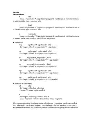 Desvio
Incondicional
b
label
- muda o registrador PC(registrador que guarda o endereço da próxima instrução
a ser executada) para o valor do label
j
label
- muda o registrador PC(registrador que guarda o endereço da próxima instrução
a ser executada) para o valor do label
jr
registrador
- muda o registrador PC(registrador que guarda o endereço da próxima instrução
a ser executada) para o endereço contido no registrador
Condicional
beq
registrador0, registrador1, label
- desvia para o label, se: registrador0 = registrador1
blt
registrador0, registrador1, label
- desvia para o label, se: registrador0 < registrador1
ble
registrador0, registrador1, label
- desvia para o label, se: registrador0 <= registrador1
bgt
registrador0, registrador1, label
- desvia para o label, se: registrador0 > registrador1
bge
registrador0, registrador1, label
- desvia para o label, se: registrador0 >= registrador1
bne
registrador0, registrador1, label
- desvia para o label, se: registrador0 != registrador1
Chamada de subrotina
jal
label
- desvia para o label da subrotina.
- copia o PC para o registrador RA
jr
ra
- desvia para o endereço contido em RA
- usado para fazer o retorno da subrotina para o programa.
Obs: se uma subrotina for chamar outra subrotina, ou é recursiva, o endereço em RA
será sobrescrito, ele deveria então ser empilhado para que ele possa ser preservado e
recuperado ao termino das chamadas para dar continuidade ao programa normalmente.

 