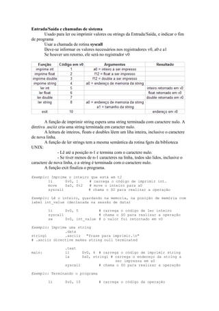 Entrada/Saída e chamadas de sistema
Usado para ler ou imprimir valores ou strings da Entrada/Saída, e indicar o fim
de programa
Usar a chamada de rotina syscall
Deve-se informar os valores necessários nos registradores v0, a0 e a1
Se houver um retorno, ele será no registrador v0

A função de imprimir string espera uma string terminada com caractere nulo. A
diretiva .asciiz cria uma string terminada em caracter nulo.
A leitura de inteiros, floats e doubles lêem um liha inteira, inclusive o caractere
de nova linha.
A função de ler strings tem a mesma semântica da rotina fgets da biblioteca
UNIX:
- Lê até a posição n-1 e termina com o caractere nulo.
- Se tiver menos de n-1 caracteres na linha, todos são lidos, inclusive o
caractere de nova linha, e a string é terminada com o caractere nulo.
A função exit finaliza o programa.
Exemplo: Imprime o inteiro que está em t2
li
$v0, 1
# carrega o código de imprimir int.
move
$a0, $t2
# move o inteiro para a0
syscall
# chama o SO para realizar a operação
Exemplo: Lê o inteiro, guardando na memoria, na posição de memória com
label int_value (declarada na sessão de data)
li
$v0, 5
# carrega o código de ler inteiro
syscall
# chama o SO para realizar a operação
sw
$v0, int_value # o valor foi retornado em v0
Exemplo: Imprime uma string
.data
string1
.asciiz
"frase para imprimir.n"
# .asciiz directive makes string null terminated
.text
li
la

main:

$v0, 4 # carrega o código de imprimir string
$a0, string1 # carrega o endereço da string a
ser impressa em a0
syscall
# chama o SO para realizar a operação

Exemplo: Terminando o programa
li

$v0, 10

# carrega o código da operação

 