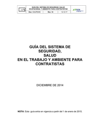 GUÍA DEL SISTEMA DE SEGURIDAD, SALUD
OCUPACIONAL Y AMBIENTE PARA CONTRATISTAS
Doc: OAUPE009 Rev. 14 14.12.17
GUÍA DEL SISTEMA DE
SEGURIDAD,
SALUD
EN EL TRABAJO Y AMBIENTE PARA
CONTRATISTAS
DICIEMBRE DE 2014
NOTA: Esta guía entra en vigencia a partir del 1 de enero de 2015.
 
