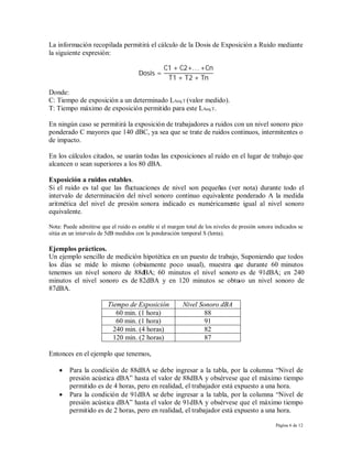 La información recopilada permitirá el cálculo de la Dosis de Exposición a Ruido mediante
la siguiente expresión:

                                                 C1 + C2+. . . +Cn
                                      Dosis =
                                                  T1 + T2 + Tn

Donde:
C: Tiempo de exposición a un determinado LAeq.T (valor medido).
T: Tiempo máximo de exposición permitido para este LAeq.T.

En ningún caso se permitirá la exposición de trabajadores a ruidos con un nivel sonoro pico
ponderado C mayores que 140 dBC, ya sea que se trate de ruidos continuos, intermitentes o
de impacto.

En los cálculos citados, se usarán todas las exposiciones al ruido en el lugar de trabajo que
alcancen o sean superiores a los 80 dBA.

Exposición a ruidos estables.
Si el ruido es tal que las fluctuaciones de nivel son pequeñas (ver nota) durante todo el
intervalo de determinación del nivel sonoro continuo equivalente ponderado A la medida
aritmética del nivel de presión sonora indicado es numéricamente igual al nivel sonoro
equivalente.

Nota: Puede admitirse que el ruido es estable si el margen total de los niveles de presión sonora indicados se
sitúa en un intervalo de 5dB medidos con la ponderación temporal S (lenta).

Ejemplos prácticos.
Un ejemplo sencillo de medición hipotética en un puesto de trabajo, Suponiendo que todos
los días se mide lo mismo (obv  iamente poco usual), muestra que durante 60 minutos
tenemos un nivel sonoro de 88dBA; 60 minutos el nivel sonoro es de 91dBA; en 240
minutos el nivel sonoro es de 82dBA y en 120 minutos se obtu un nivel sonoro de
                                                                  vo
87dBA.

                         Tiempo de Exposición            Nivel Sonoro dBA
                            60 min. (1 hora)                     88
                            60 min. (1 hora)                     91
                           240 min. (4 horas)                    82
                           120 min. (2 horas)                    87

Entonces en el ejemplo que tenemos,

       Para la condición de 88dBA se debe ingresar a la tabla, por la columna “Nivel de
        presión acústica dBA” hasta el valor de 88dBA y obsérvese que el máximo tiempo
        permitido es de 4 horas, pero en realidad, el trabajador está expuesto a una hora.
       Para la condición de 91dBA se debe ingresar a la tabla, por la columna “Nivel de
        presión acústica dBA” hasta el valor de 91dBA y obsérvese que el máximo tiempo
        permitido es de 2 horas, pero en realidad, el trabajador está expuesto a una hora.

                                                                                                  Página 6 de 12
 