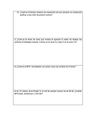 b) ¿Cuál es el tiempo máximo de exposición de una persona sin protección
auditiva a ese nivel de presión sonora?
c) ¿Cuál es la dosis de ruido que recibía el operario si antes de realizar los
cambios él trabajaba durante 3 horas en la zona 9 y otras 5 en la zona 23?
d) ¿Cual es el NPS, normalizado por prexor para una jornada de 8 horas?
Si ha 15 metros de la Panter 9, el nivl de presión sonora es de 80 db ¿Cuánto
NPS lineal, tendremos a 100 mts?
 