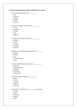 VI. Subraya la alternativa que complete analógicamente la oración.
1. Uno es a dos como primero es a ____________.
A. Dos
B. Segundo
C. Cuatro
D. Cuarto
E. Tercero
2. Bueno es a excelente como malo es a ____________.
A. Genial
B. Grandioso
C. Pésimo
D. Peor
E. Riguroso
3. Si alumno es a aprender, profesor es a ____________.
A. Mostrar
B. Guiar
C. Enseñar
D. Corregir
E. Cautelar
4. Vehículo es a transporte como televisión es a ____________.
A. Equipo
B. Objeto
C. Ser
D. Electrodoméstico
E. Línea
5. Comer es a alimentarse como jugar es a ____________.
A. Aprender
B. Comprometerse
C. Relajarse
D. Distraerse
E. Concentrarse
6. Árbol es a hojas como libro es a ____________.
A. Letras
B. Textos
C. Párrafos
D. Páginas
E. Lecciones
7. Personaje es a novela, como ____________ es a canción.
A. Sonido
B. Actor
C. Cantante
D. Músico
E. Vida
 