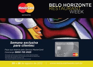 BELO HORIZONTE
                                                                     RESTAURANT
                              apresenta
                                                                            WEEK




         Semana exclusiva
           para clientes:
Faça sua reserva pelo Serviço MasterCard
Concierge 0800 725 2025
Promoção extensiva aos portadores dos cartões MasterCard Black
Promoção não cumulativa com as demais promoções da MasterCard
Para mais informações consulte o site
www.mastercardpromocoes.com.br/restaurantweek



            20 a 26 de agosto de 2012                            |   www.restaurantweek.com.br
 