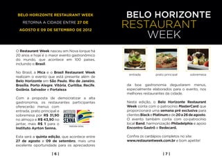 Belo horizonte Restaurant Week

    retorna a cidade entre 27 de

  agosto e 09 de setembro de 2012




O Restaurant Week nasceu em Nova Iorque há
20 anos e hoje é o maior evento gastronômico
do mundo, que acontece em 100 países,
incluindo o Brasil.

No Brasil, a Mica e o Brasil Restaurant Week
                                                      entrada         prato principal       sobremesa
realizam o evento que está presente além de
Belo Horizonte em São Paulo, Rio de Janeiro,
Brasília, Porto Alegre, Vitória, Curitiba, Recife,   da boa gastronomia degustarem menus,
Goiânia, Salvador e Fortaleza                        especialmente elaborados para o evento, nos
                                                     melhores restaurantes da cidade.
Com a proposta de democratizar a alta
gastronomia, os restaurantes participantes           Nesta edição, o Belo Horizonte Restaurant
oferecerão menus com                                 Week conta com o patrocínio MasterCard que
entrada, prato principal e                           proporcionará uma semana pré exclusiva para
sobremesa por R$ 31,90                               clientes Black e Platinum e de 20 a 26 de agosto.
no almoço e R$ 43,90 no                              O evento também conta com co-patrocínio
jantar, mais R$ 1 para o                             local Band, harmonização Philadelphia e apoio
Instituto Ayrton Senna.                              Encontro Gastrô e Redecard.

Esta será a quinta edição, que acontece entre        Confira os cardápios completos no site:
27 de agosto e 09 de setembro, mais uma              www.restaurantweek.com.br e bom apetite!
excelente oportunidade para os apreciadores

                      |6|                                                  |7|
 