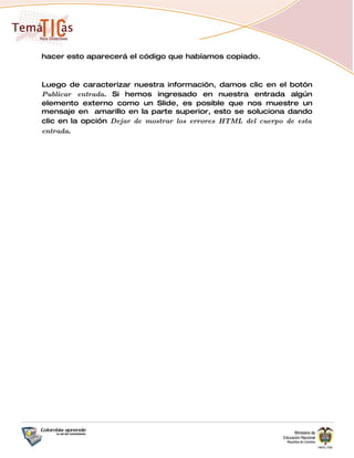 hacer esto aparecerá el código que habíamos copiado.



Luego de caracterizar nuestra información, damos clic en el botón
Publicar entrada. Si hemos ingresado en nuestra entrada algún
elemento externo como un Slide, es posible que nos muestre un
mensaje en amarillo en la parte superior, esto se soluciona dando
clic en la opción Dejar de mostrar los errores HTML del cuerpo de esta
entrada.
 