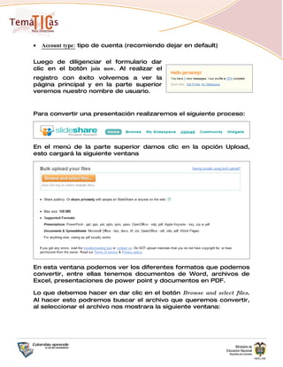 •   Account type: tipo de cuenta (recomiendo dejar en default)

Luego de diligenciar el formulario dar
clic en el botón join now. Al realizar el
registro con éxito volvemos a ver la
página principal y en la parte superior
veremos nuestro nombre de usuario.



Para convertir una presentación realizaremos el siguiente proceso:




En el menú de la parte superior damos clic en la opción Upload,
esto cargará la siguiente ventana




En esta ventana podemos ver los diferentes formatos que podemos
convertir, entre ellas tenemos documentos de Word, archivos de
Excel, presentaciones de power point y documentos en PDF.

Lo que debemos hacer en dar clic en el botón Browse and select files.
Al hacer esto podremos buscar el archivo que queremos convertir,
al seleccionar el archivo nos mostrara la siguiente ventana:
 