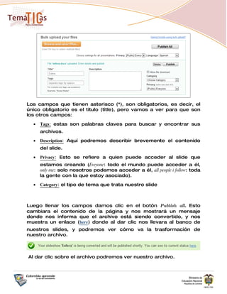 Los campos que tienen asterisco (*), son obligatorios, es decir, el
único obligatorio es el titulo (title), pero vamos a ver para que son
los otros campos:

  •   Tags: estas son palabras claves para buscar y encontrar sus
      archivos.

  •   Description: Aquí podremos describir brevemente el contenido
      del slide.

  •   Privacy: Esto se refiere a quien puede acceder al slide que
      estamos creando (Eveyone: todo el mundo puede acceder a él,
      only me: solo nosotros podemos acceder a él, all people i follow: toda
      la gente con la que estoy asociado).

  •   Category: el tipo de tema que trata nuestro slide



Luego llenar los campos damos clic en el botón Publish all. Esto
cambiara el contenido de la página y nos mostrará un mensaje
donde nos informa que el archivo está siendo convertido, y nos
muestra un enlace (here) donde al dar clic nos llevara al banco de
nuestros slides, y podremos ver cómo va la trasformación de
nuestro archivo.



Al dar clic sobre el archivo podremos ver nuestro archivo.
 