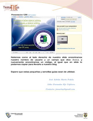 Notemos como al lado derecho de nuestro slide encontramos
nuestro nombre de usuario y un campo que dice Embed, y
nuevamente encontramos un código, al igual que en slide lo
podemos copiar para llevarlo a nuestro blog



Espero que estas pequeñas y sencillas guías sean de utilidad.



                                    José Adrián Marín Peńuela

                                  Líder Formador Eje Cafetero

                                 Contacto: jamarinp@gmail.com
 