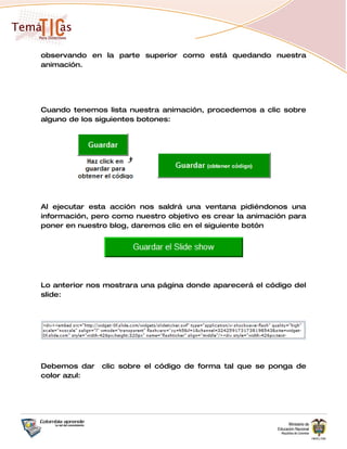 observando en la parte superior como está quedando nuestra
animación.




Cuando tenemos lista nuestra animación, procedemos a clic sobre
alguno de los siguientes botones:




Al ejecutar esta acción nos saldrá una ventana pidiéndonos una
información, pero como nuestro objetivo es crear la animación para
poner en nuestro blog, daremos clic en el siguiente botón




Lo anterior nos mostrara una página donde aparecerá el código del
slide:




Debemos dar    clic sobre el código de forma tal que se ponga de
color azul:
 