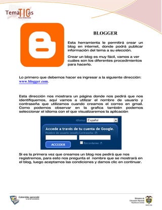 BLOGGER
                          Esta herramienta le permitirá crear un
                          blog en internet, donde podrá publicar
                          información del tema a su elección.

                          Crear un blog es muy fácil, vamos a ver
                          cuáles son los diferentes procedimientos
                          para hacerlo.



Lo primero que debemos hacer es ingresar a la siguiente dirección:
www.blogger.com.


Esta dirección nos mostrara un página donde nos pedirá que nos
identifiquemos, aquí vamos a utilizar el nombre de usuario y
contraseña que utilizamos cuando creamos el correo en gmail.
Como podemos observar en la grafica también podemos
seleccionar el idioma con el que visualizaremos la aplicación




Si es la primera vez que creamos un blog nos pedirá que nos
registremos, para esto nos pregunta el nombre que se mostrará en
el blog, luego aceptamos las condiciones y damos clic en continuar.
 
