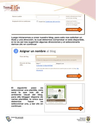 Luego iniciaremos a crear nuestro blog, para esto nos solicitan un
titulo y una dirección, la cual debemos comprobar si está disponible,
si no es así nos sugerirán algunas direcciones y al seleccionarla
damos clic en continuar




El    siguiente      paso    es
seleccionar una plantilla, esta
será la que nos dé el
ambiente visual del blog,
para ello blogger dispone de
varias plantillas, lo único que
debemos          hacer       es
seleccionar una, y dar clic en
continuar.
 