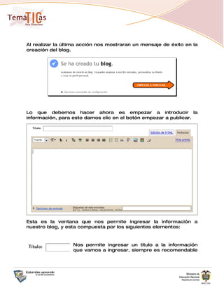 Al realizar la última acción nos mostraran un mensaje de éxito en la
creación del blog.




Lo que debemos hacer ahora es empezar a introducir la
información, para esto damos clic en el botón empezar a publicar.




Esta es la ventana que nos permite ingresar la información a
nuestro blog, y esta compuesta por los siguientes elementos:



                  Nos permite ingresar un titulo a la información
                  que vamos a ingresar, siempre es recomendable
 