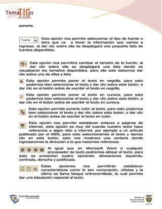 ponerlo.



             Esta opción nos permite seleccionar el tipo de fuente o
             letra que va    a tener la información que vamos a
ingresar, al dar clic sobre ella se desplegará una pequeña lista de
fuentes disponibles.



       Esta opción nos permitirá cambiar el tamaño de la fuente, al
       dar clic sobre ella se desplegará una lista donde se
visualizarán los tamaños disponibles, para ello solo debemos dar
clic sobre uno de ellos y listo

    Esta opción permite poner el texto en negrilla, para esto
    podemos bien seleccionar el texto y dar clic sobre este botón, o
dar clic en el botón antes de escribir el texto en negrilla.

    Esta opción permite poner el texto en cursiva, para esto
    podemos bien seleccionar el texto y dar clic sobre este botón, o
dar clic en el botón antes de escribir el texto en cursiva.

     Esta opción permite ponerle color al texto, para esto podemos
     bien seleccionar el texto y dar clic sobre este botón, o dar clic
     en el botón antes de escribir el texto en color.

      Esta opción nos permite establecer enlaces a páginas de
      internet, esta opción es muy útil cuando nuestro texto hace
      referencia a algún sitio a internet, por ejemplo a un artículo
publicado por el MEN, para esto seleccionamos el texto y damos
clic en este botón, esto nos mostrara una ventana donde
ingresaremos la dirección a la que hacemos referencia.

               Al igual que en Microsoft Word o cualquier
               procesador de texto podremos alinear el texto, para
esto se presentan cuatro opciones: alineaciones izquierda,
centrada, derecha y justificada.

            Estas     opciones      nos  permitirán     establecer
            características como lo son numeración, viñetas y la
            ultima se llama bloque entrecomillado, la cual permite
dar una tabulación especial al texto.
 