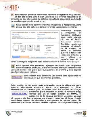 Esta opción permite hacer una revisión ortográfica muy básica,
    al dar clic sobre este botón veremos los errores resaltados en
amarillo, al dar clic sobre la palabra resaltada aparecerá un listado
de posibles correcciones al error.

     Esta opción nos permite insertar imágenes o fotografías, para
     ello al dar clic sobre el botón veremos la siguiente ventana:

                                                 Podremos      buscar
                                                 la   imágenes      en
                                                 nuestros archivos,
                                                 para esto damos
                                                 clic en el botón
                                                 Seleccionar   archivo.
                                                 También podemos
                                                 escoger el diseño
                                                 de la imagen, es
                                                 decir, la posición
                                                 que va a tener con
                                                 respecto al texto, y
                                                 por      ultimo     el
                                                 tamaño que va a
tener la imagen, luego de esto damos clic en el botón Subir Imagen.

     Esta opción nos permitirá agregar un video que tengamos
     entre nuestros archivos, al dar clic sobre el botón veremos una
ventana donde nos pide que busquemos el archivo y nos explica
que formatos son validos.

             Esta opción nos permitirá ver como está quedando la
             información que queremos publicar.



Esta opción es un poco más avanzada, pero la utilizamos para
insertar elementos externos, como por ejemplo un Slide.
Retomando la primera guía, el último paso fue copiar un código.
                 Entonces para insertar el Slide a nuestro blog,
                 damos clic en el botón Edición de HTML, el
                 ambiente de la página cambiara un poco, ya que
el numero de herramientas es menor, pero en el lugar donde
escribimos damos clic derecho y escogemos la opción pegar (Se
entiende que antes de esto hemos copiado el código del slide), al
 