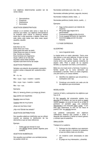 Los adjetivos determinantes pueden ser de
varias clases:
 Demostrativos
 Posesivos
 Distributivos
 Numerales
ADJETIVOS DEMOSTRATIVOS
Indican si el nombre este cerca o lejos de la
persona que habla. Los adjetivos demostrativos
se emplean para indicar la distancia relativa
entre dos o más personas u objetos. Estos son:
este, estos, esta, estas, ese, esos, esas, aquel,
aquellos, aquella.
Ejemplo:
Este libro es mío
Estos libros son míos
Esta puerta del salón se dañó
Estas flores son para mi mamá
Ese hombre es médico
Esos hombres son Ingenieros
Aquel edificio es el más alto
Aquellas casas están pintadas
Aquella nube tiene forma de ovejita
ADJETIVOS POSESIVOS
Señalan una relación de propiedad o posesión,
puede ir antes o después del sustantivo ellos
son:
Mi – tu –su
Mío – suyo – tuyo – nuestro – vuestro
Mía – suya - tuya – nuestra – vuestra
Mis – tus – sus.
Ejemplos:
Mira, tú tienes tu dinero y yo tengo mí dinero
Sus padres son españoles
Nuestra casa es limpia
Vuestra idea es muy buena
¡Esas son las fotos mías!
¡Hijo mío! Dónde has estado?
ADJETIVOS DISTRIBUTIVOS
Son aquellos adjetivos indefinidos que se utilizan
cuando se expresa la distribución de los
elementos a que se hace referencia
Ejemplo:
- Cada cual que escoja lo suyo
- Las demás tareas pueden dejarlas para
mañana.
ADJETIVOS NUMERALES
Son aquellos que señalan una cantidad precisa,
se pueden dividir en:
Numerales cardinales (uno, dos, tres,…)
Numerales ordinales (primero, segundo, tercero)
Numerales múltiplos (doble, triple,…)
Numerales partitivos (medio, tercio, cuarto,…)
Ejemplos:
 Tres coches pasaron por delante de
nosotros
 Me gustan dos rasgos de tu
personalidad
 Compramos media arroba de arroz
 Cursa noveno semestre de ingeniería
 Comimos doble porción de pizza
haiwana
1.3.FASE EXPRESIVA
ALGORITMO
1. Lee el siguiente texto.
La bestia tenía un rostro aterrador. Tenía unos
ojos felinos y una nariz deforme. Al abrir la boca
mostraba unos colmillos filudos. En vez de
manos tenía unas garras rapaces cubiertas de
áspero vello. Pero a pesar de su aspecto
temible, su expresión era triste y conmovedora.
Bella era una mujer joven y hermosa. Cuando su
familia quedó en la ruina demostró ser
bondadosa y sencilla. Tenía un rostro angelical,
una piel suave y un cuerpo esbelto.
2. Identifica los adjetivos que encuentres y
subráyalos color rojo.
3. Construye una oración con cada uno de
los adjetivos que encontraste.
MODELACIÓN
Leamos el texto y subrayamos los adjetivos que
hay en él.
El hijo pequeño del emperador estaba muy
aburrido en el palacio, así que se quitó su lujoso
vestido dorado y se puso la ropa de su amigo el
jardinero: un pantalón azul, una camiseta
descolorida y una chaqueta vieja y raída. Y con
esta rara vestimenta, el niño se fue hacia el
puerto a ver los veloces barcos.
Las palabras subrayadas son adjetivos
calificativos observa que pueden ir antes o
después del sustantivo y tienen el mismo género
y número que el sustantivo.
SIMULACIÓN
Trabaja en tu cuaderno.
1. Subraya los dos adjetivos que aparecen
en cada oración y encierra el sustantivo
al que se refiere cada uno de ellos.
 Un moderno avión atravesaba el cielo
azul.
 El juego es muy interesante y divertido
 